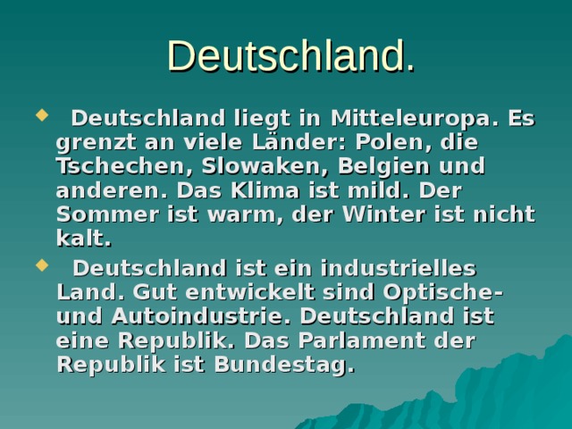  Deutschland.  Deutschland liegt in Mitteleuropa. Es grenzt an viele Länder: Polen, die Tschechen, Slowaken, Belgien und anderen. Das Klima ist mild. Der Sommer ist warm, der Winter ist nicht kalt.  Deutschland ist ein industrielles Land. Gut entwickelt sind Optische- und Autoindustrie. Deutschland ist eine Republik. Das Parlament der Republik ist Bundestag. 