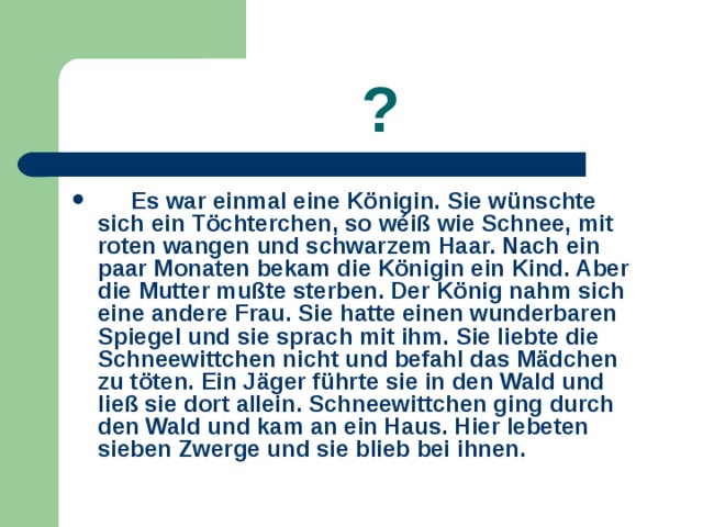   ?  Es war einmal eine Königin. Sie wünschte sich ein Töchterchen, so wéiß wie Schnee, mit roten wangen und schwarzem Haar. Nach ein paar Monaten bekam die Königin ein Kind. Aber die Mutter mußte sterben. Der König nahm sich eine andere Frau. Sie hatte einen wunderbaren Spiegel und sie sprach mit ihm. Sie liebte die Schneewittchen nicht und befahl das Mädchen zu töten. Ein Jäger führte sie in den Wald und ließ sie dort allein. Schneewittchen ging durch den Wald und kam an ein Haus. Hier lebeten sieben Zwerge und sie blieb bei ihnen. 