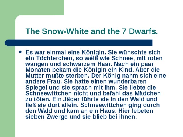  The Snow-White and the 7 Dwarfs. Es war einmal eine Königin. Sie wünschte sich ein Töchterchen, so wéiß wie Schnee, mit roten wangen und schwarzem Haar. Nach ein paar Monaten bekam die Königin ein Kind. Aber die Mutter mußte sterben. Der König nahm sich eine andere Frau. Sie hatte einen wunderbaren Spiegel und sie sprach mit ihm. Sie liebte die Schneewittchen nicht und befahl das Mädchen zu töten. Ein Jäger führte sie in den Wald und ließ sie dort allein. Schneewittchen ging durch den Wald und kam an ein Haus. Hier lebeten sieben Zwerge und sie blieb bei ihnen.  