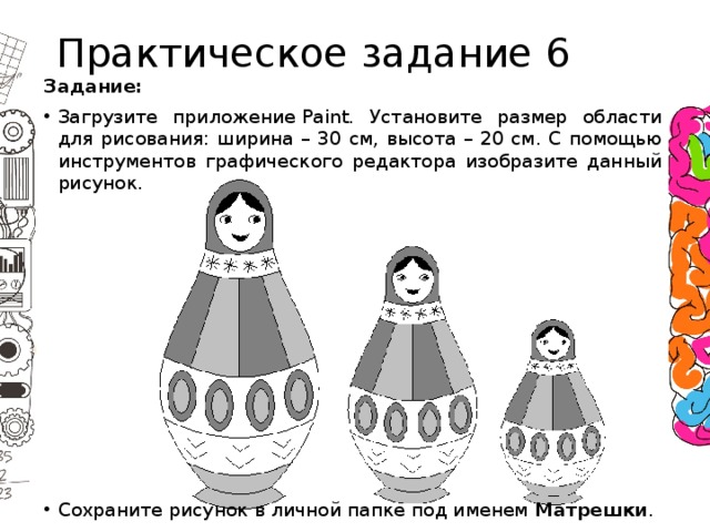 Практическое задание 6 Задание: Загрузите приложение Paint. Установите размер области для рисования: ширина – 30 см, высота – 20 см. С помощью инструментов графического редактора изобразите данный рисунок. Сохраните рисунок в личной папке под именем  Матрешки . 