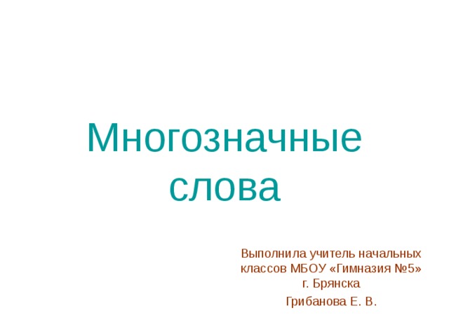 Многозначные слова Выполнила учитель начальных классов МБОУ «Гимназия №5» г. Брянска Грибанова Е. В. 