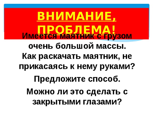 ВНИМАНИЕ, ПРОБЛЕМА!  Имеется маятник с грузом очень большой массы. Как раскачать маятник, не прикасаясь к нему руками?  Предложите способ.  Можно ли это сделать с закрытыми глазами? 