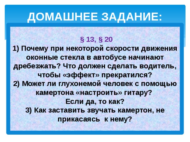 ДОМАШНЕЕ ЗАДАНИЕ:   § 13, § 20  1) Почему при некоторой скорости движения оконные стекла в автобусе начинают дребезжать? Что должен сделать водитель, чтобы «эффект» прекратился?  2) Может ли глухонемой человек с помощью камертона «настроить» гитару?  Если да, то как?  3) Как заставить звучать камертон, не прикасаясь к нему?   