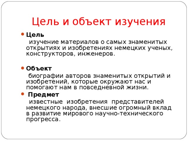 Цель и объект изучения Цель  изучение материалов о самых знаменитых открытиях и изобретениях немецких ученых, конструкторов, инженеров. Объект   биографии авторов знаменитых открытий и изобретений, которые окружают нас и помогают нам в повседневной жизни.  Предмет  известные изобретения представителей немецкого народа, внесшие огромный вклад в развитие мирового научно-технического прогресса.   