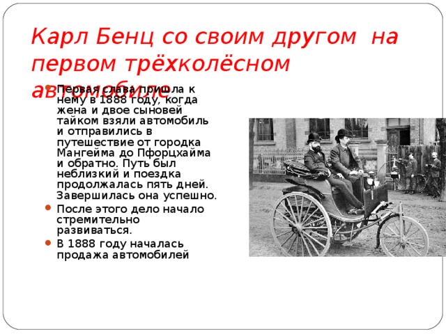 Карл Бенц со своим другом на первом трёхколёсном автомобиле  Первая слава пришла к нему в 1888 году, когда жена и двое сыновей тайком взяли автомобиль и отправились в путешествие от городка Мангейма до Пфорцхайма и обратно. Путь был неблизкий и поездка продолжалась пять дней. Завершилась она успешно. После этого дело начало стремительно развиваться. В 1888 году началась продажа автомобилей 