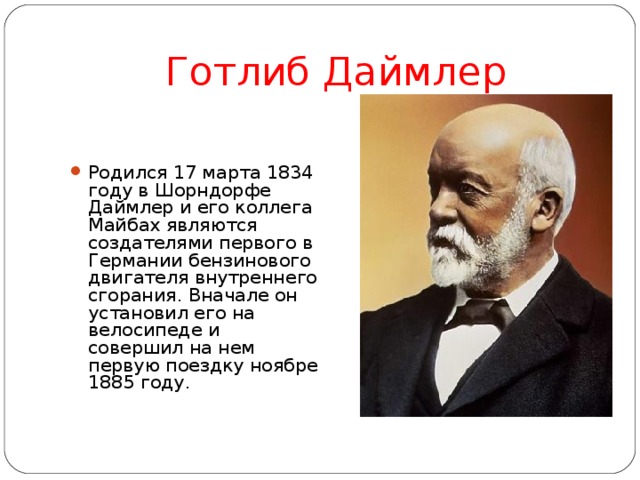 Готлиб Даймлер Родился 17 марта 1834 году в Шорндорфе Даймлер и его коллега Майбах являются создателями первого в Германии бензинового двигателя внутреннего сгорания. Вначале он установил его на велосипеде и совершил на нем первую поездку ноябре 1885 году .  