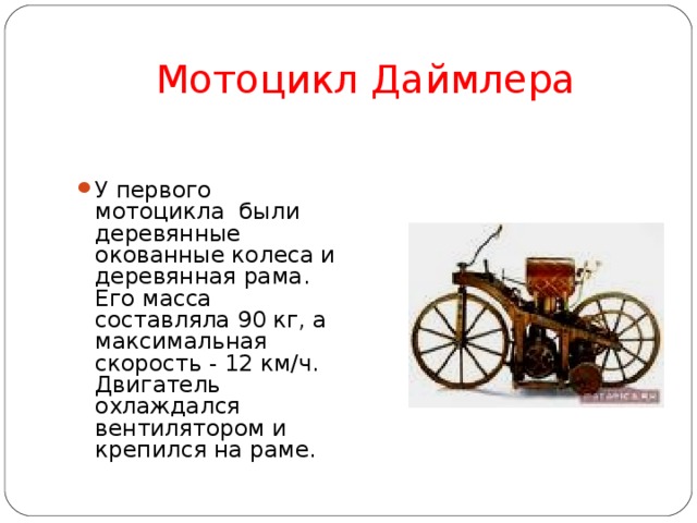 Мотоцикл Даймлера У первого мотоцикла были деревянные окованные колеса и деревянная рама. Его масса составляла 90 кг, а максимальная скорость - 12 км/ч. Двигатель охлаждался вентилятором и крепился на раме.  