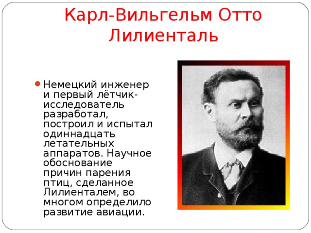 Карл-Вильгельм Отто Лилиенталь Немецкий инженер и первый лётчик-исследователь разработал, построил и испытал одиннадцать летательных аппаратов. Научное обоснование причин парения птиц, сделанное Лилиенталем, во многом определило развитие авиации.  