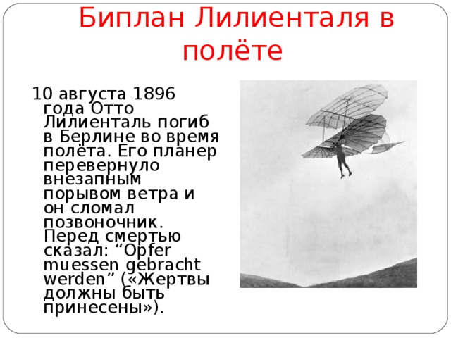 Биплан Лилиенталя в полёте  10 августа 1896 года Отто Лилиенталь погиб в Берлине во время полёта. Его планер перевернуло внезапным порывом ветра и он сломал позвоночник. Перед смертью сказал: “ Opfer muessen gebracht werden ” («Жертвы должны быть принесены»). 