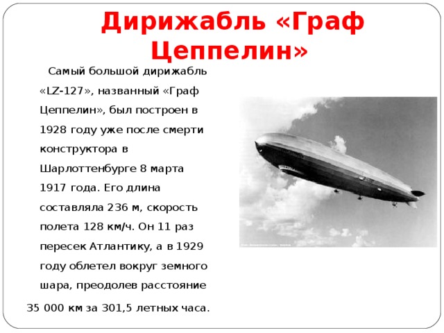 Дирижабль «Граф Цеппелин»   Самый большой дирижабль «LZ-127», названный «Граф Цеппелин», был построен в 1928 году уже после смерти конструктора в Шарлоттенбурге 8 марта 1917 года. Его длина составляла 236 м, скорость полета 128 км/ч. Он 11 раз пересек Атлантику, а в 1929 году облетел вокруг земного шара, преодолев расстояние 35 000 км за 301,5 летных часа. 
