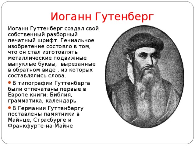 Иоганн Гутенберг Иоганн Гуттенберг создал свой собственный разборный печатный шрифт. Гениальное изобретение состояло в том, что он стал изготовлять металлические подвижные выпуклые буквы, вырезанные в обратном виде , из которых составлялись слова. В типографии Гуттенберга были отпечатаны первые в Европе книги: Библия, грамматика, календарь В Германии Гуттенбергу поставлены памятники в Майнце, Страсбурге и Франкфурте-на-Майне 