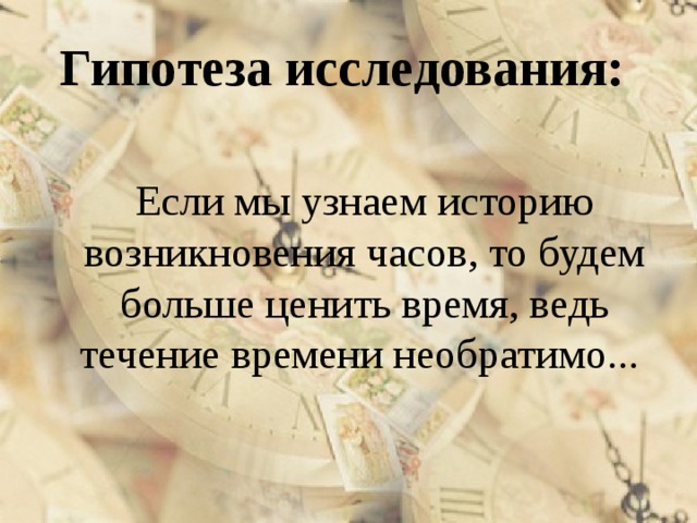 Гипотеза исследования:  Если мы узнаем историю возникновения часов, то будем больше ценить время, ведь течение времени необратимо... 