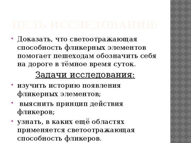 Цель исследования: Доказать, что светоотражающая способность фликерных элементов помогает пешеходам обозначить себя на дороге в тёмное время суток. Задачи исследования: изучить историю появления фликерных элементов;  выяснить принцип действия фликеров; узнать, в каких ещё областях применяется светоотражающая способность фликеров. 