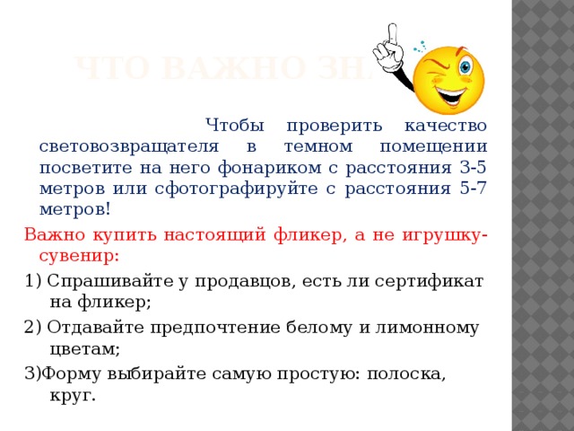 Что важно знать?  Чтобы проверить качество световозвращателя в темном помещении посветите на него фонариком с расстояния 3-5 метров или сфотографируйте с расстояния 5-7 метров! Важно купить настоящий фликер, а не игрушку-сувенир: 1) Спрашивайте у продавцов, есть ли сертификат на фликер; 2) Отдавайте предпочтение белому и лимонному цветам; 3)Форму выбирайте самую простую: полоска, круг. 