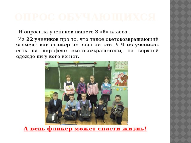 Опрос обучающихся  Я опросила учеников нашего 3 «б» класса .  Из 22 учеников про то, что такое световозвращающий элемент или фликер не знал ни кто. У 9 из учеников есть на портфеле световозвращетели, на верхней одежде ни у кого их нет.     А ведь фликер может спасти жизнь! 