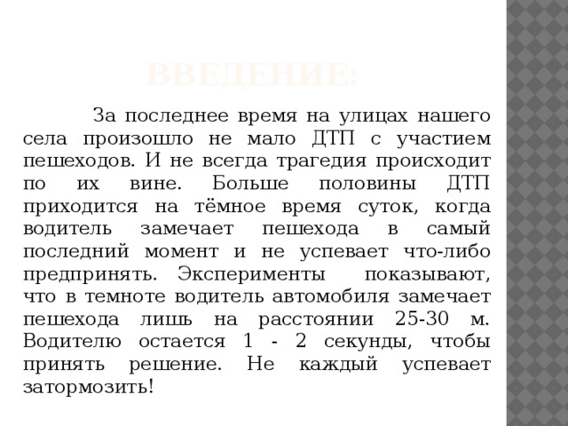 Введение:  За последнее время на улицах нашего села произошло не мало ДТП с участием пешеходов. И не всегда трагедия происходит по их вине. Больше половины ДТП приходится на тёмное время суток, когда водитель замечает пешехода в самый последний момент и не успевает что-либо предпринять. Эксперименты показывают, что в темноте водитель автомобиля замечает пешехода лишь на расстоянии 25-30 м. Водителю остается 1 - 2 секунды, чтобы принять решение. Не каждый успевает затормозить! 