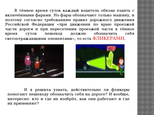  В тёмное время суток каждый водитель обязан ездить с включёнными фарами. Но фары обозначают только машину, и поэтому согласно требованиям правил дорожного движения Российской Федерации «при движении по краю проезжей части дороги и при пересечении проезжей части в тёмное время суток пешеход должен обозначить себя светоотражающими элементами», то есть ФЛИКЕРАМИ.  И я решила узнать, действительно ли фликеры помогают пешеходу обозначить себя на дороге? И вообще, интересно: кто и где их изобрёл, как они работают и где их применяют?  