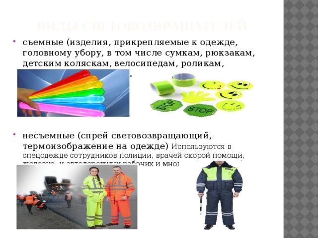 Виды световозвращателей съемные (изделия, прикрепляемые к одежде, головному убору, в том числе сумкам, рюкзакам, детским коляскам, велосипедам, роликам, скейтбордам и другое). несъемные (спрей световозвращающий, термоизображение на одежде) Используются в спецодежде сотрудников полиции, врачей скорой помощи, железно- и автодорожных рабочих и многих других службах 