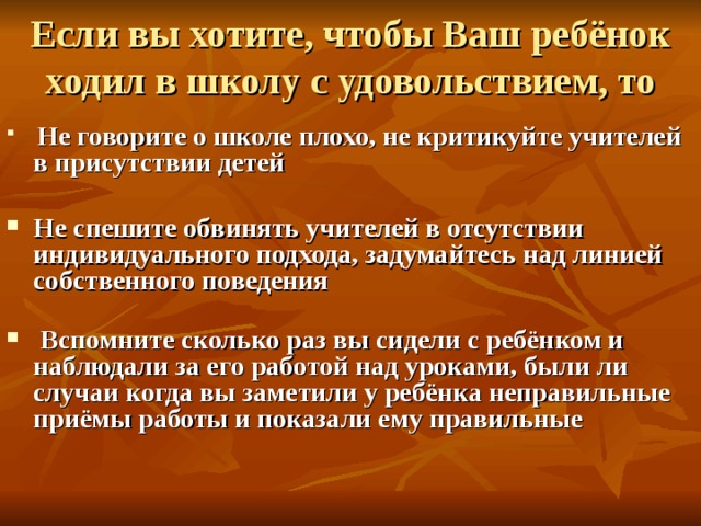 Если вы хотите, чтобы Ваш ребёнок ходил в школу с удовольствием, то  Не говорите о школе плохо, не критикуйте учителей в присутствии детей  Не спешите обвинять учителей в отсутствии индивидуального подхода, задумайтесь над линией собственного поведения    Вспомните сколько раз вы сидели с ребёнком и наблюдали за его работой над уроками, были ли случаи когда вы заметили у ребёнка неправильные приёмы работы и показали ему правильные   