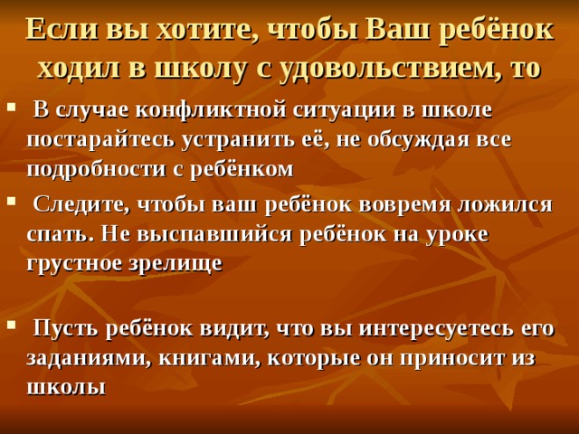 Если вы хотите, чтобы Ваш ребёнок ходил в школу с удовольствием, то  В случае конфликтной ситуации в школе постарайтесь устранить её, не обсуждая все подробности с ребёнком  Следите, чтобы ваш ребёнок вовремя ложился спать. Не выспавшийся ребёнок на уроке грустное зрелище    Пусть ребёнок видит, что вы интересуетесь его заданиями, книгами, которые он приносит из школы   