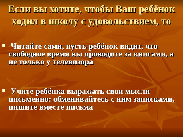 Если вы хотите, чтобы Ваш ребёнок ходил в школу с удовольствием, то   Читайте сами, пусть ребёнок видит, что свободное время вы проводите за книгами, а не только у телевизора    Учите ребёнка выражать свои мысли письменно: обменивайтесь с ним записками, пишите вместе письма    