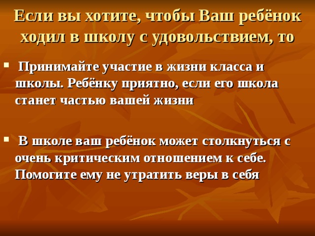 Если вы хотите, чтобы Ваш ребёнок ходил в школу с удовольствием, то  Принимайте участие в жизни класса и школы. Ребёнку приятно, если его школа станет частью вашей жизни   В школе ваш ребёнок может столкнуться с очень критическим отношением к себе. Помогите ему не утратить веры в себя  