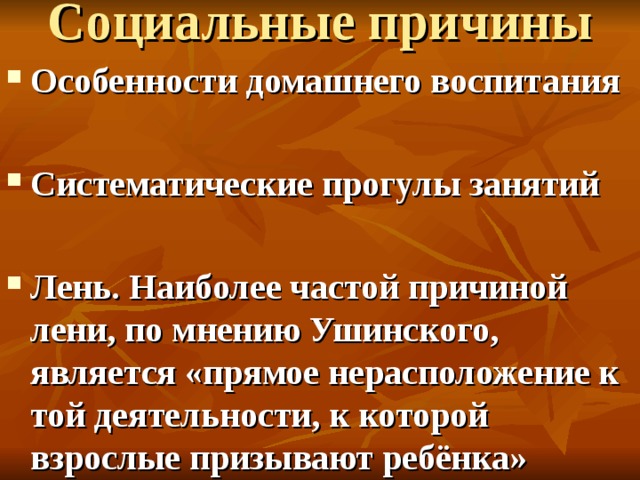 Социальные причины   Особенности домашнего воспитания  Систематические прогулы занятий  Лень. Наиболее частой причиной лени, по мнению Ушинского, является «прямое нерасположение к той деятельности, к которой взрослые призывают ребёнка»  