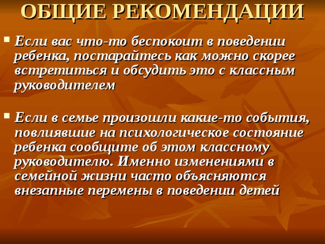 ОБЩИЕ РЕКОМЕНДАЦИИ    Если вас что-то беспокоит в поведении ребенка, постарайтесь как можно скорее встретиться и обсудить это с классным руководителем   Если в семье произошли какие-то события, повлиявшие на психологическое состояние ребенка сообщите об этом классному руководителю. Именно изменениями в семейной жизни часто объясняются внезапные перемены в поведении детей      
