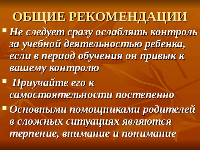 ОБЩИЕ РЕКОМЕНДАЦИИ Не следует сразу ослаблять контроль за учебной деятельностью ребенка, если в период обучения он привык к вашему контролю  Приучайте его к самостоятельности постепенно Основными помощниками родителей в сложных ситуациях являются терпение, внимание и понимание  