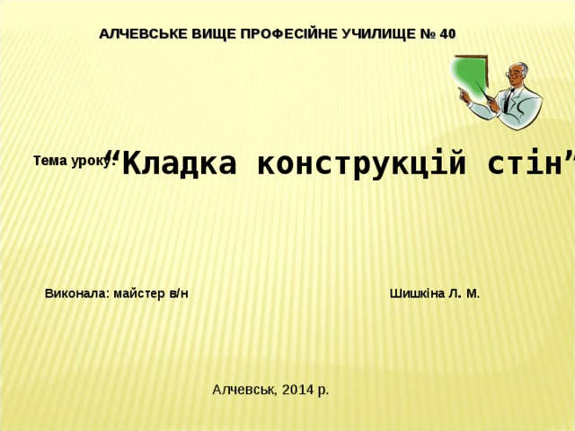 АЛЧЕВСЬКЕ ВИЩЕ ПРОФЕСІЙНЕ УЧИЛИЩЕ № 40    “ Кладка конструкцій стін” Тема уроку:  Виконала: майстер в/н     Шишкіна Л . М. Алчевськ, 2014 р. 