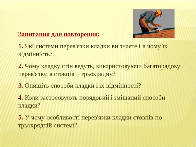 Запитання для повторення: 1. Які системи перев'язки кладки ви знаєте і в чому їх відмінність? 2.  Чому кладку стін ведуть, використовуючи багаторядову перев'язку, а стовпів – трьохрядну? 3.  Опишіть способи кладки і їх відмінності? 4. Коли застосовують порядовий і змішаний способи кладки? 5. У чому особливості перев'язки кладки стовпів по трьохрядній системі? 