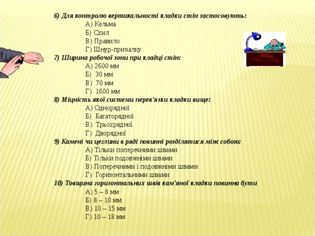 6) Для контролю вертикальності кладки стін застосовують:  А) Кельма  Б) Схил  В) Правило  Г) Шнур-причалку 7) Ширина робочої зони при кладці стін:  А) 2600 мм  Б) 30 мм  В) 70 мм  Г) 1600 мм 8) Міцність якої системи перев'язки кладки вище:  А) Однорядної  Б) Багаторядної  В) Трьохрядної  Г) Дворядної 9) Камені чи цеглини в ряді повинні розділятися між собою:  А) Тільки поперечними швами  Б) Тільки подовжніми швами  В) Поперечними і подовжніми швами  Г) Горизонтальними швами 10) Товщина горизонтальних швів кам'яної кладки повинна бути  А) 5 – 8 мм  Б) 8 – 10 мм  В) 10 – 15 мм  Г) 10 – 18 мм  