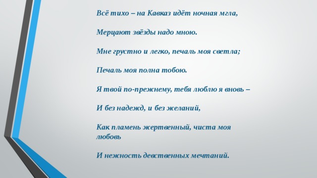 Всё тихо – на Кавказ идёт ночная мгла,  Мерцают звёзды надо мною.  Мне грустно и легко, печаль моя светла;  Печаль моя полна тобою.  Я твой по-прежнему, тебя люблю я вновь –  И без надежд, и без желаний,  Как пламень жертвенный, чиста моя любовь  И нежность девственных мечтаний. 