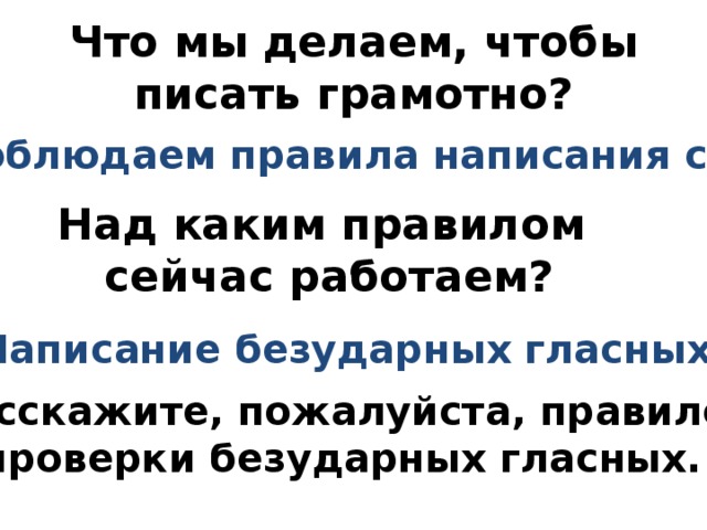Что мы делаем, чтобы писать грамотно? Соблюдаем правила написания слов. Над каким правилом сейчас работаем? Написание безударных гласных. Расскажите, пожалуйста, правило проверки безударных гласных. 