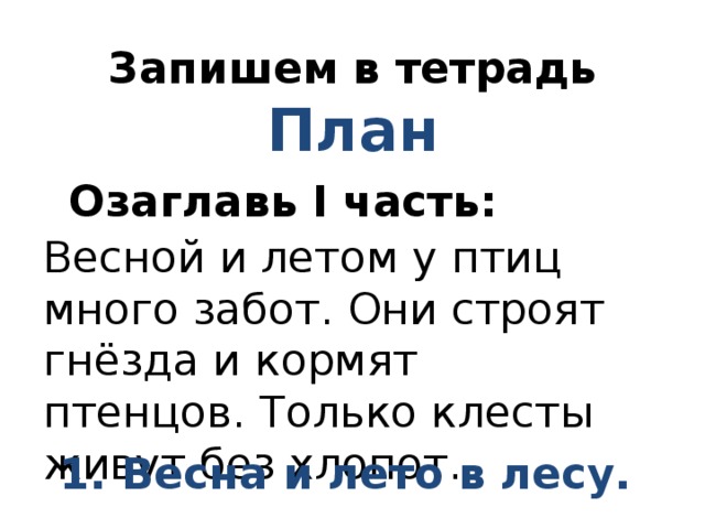 Запишем в тетрадь  План Озаглавь I часть: Весной и летом у птиц много забот. Они строят гнёзда и кормят птенцов. Только клесты живут без хлопот. 1. Весна и лето в лесу. 