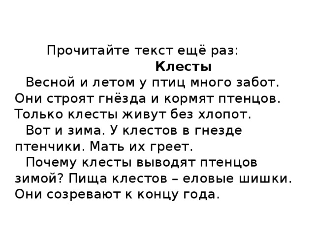   Прочитайте текст ещё раз:   Клесты   Весной и летом у птиц много забот. Они строят гнёзда и кормят птенцов. Только клесты живут без хлопот.   Вот и зима. У клестов в гнезде птенчики. Мать их греет.   Почему клесты выводят птенцов зимой? Пища клестов – еловые шишки. Они созревают к концу года.      