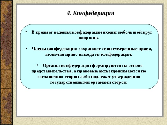 4. Конфедерация В предмет ведения конфедерации входит небольшой круг вопросов.  Члены конфедерации сохраняют свои суверенные права, включая право выхода из конфедерации.  Органы конфедерации формируются на основе представительства, а правовые акты принимаются по соглашению сторон либо подлежат утверждению государственными органами сторон.  