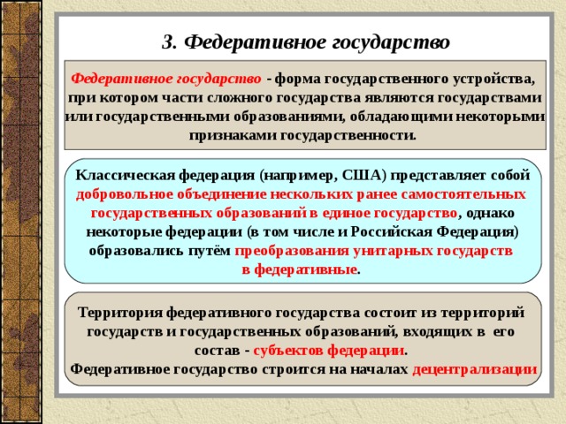3. Федеративное государство Федеративное государство  - форма государственного устройства, при котором части сложного государства являются государствами или государственными образованиями, обладающими некоторыми признаками государственности.  Классическая федерация (например, США) представляет собой добровольное объединение нескольких ранее самостоятельных государственных образований в единое государство , однако некоторые федерации (в том числе и Российская Федерация) образовались путём преобразования унитарных государств в федеративные .  Территория федеративного государства состоит из территорий государств и государственных образований, входящих в его состав - субъектов федерации . Федеративное государство строится на началах децентрализации 
