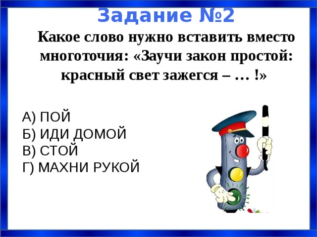  Задание №2  Какое слово нужно вставить вместо многоточия: «Заучи закон простой: красный свет зажегся – … !»  А) ПОЙ Б) ИДИ ДОМОЙ  В) СТОЙ Г) МАХНИ РУКОЙ 