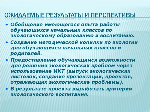 Обобщение имеющегося опыта работы обучающихся начальных классов по экологическому образованию и воспитанию. Создание методической копилки по экологии для обучающихся начальных классов и родителей. Предоставление обучающимся возможности для решения экологических проблем через использование ИКТ (выпуск экологических листовок, создание презентаций, проектов, отражающих экологические проблемы). В результате проекта выработать критерии экологического воспитания. 