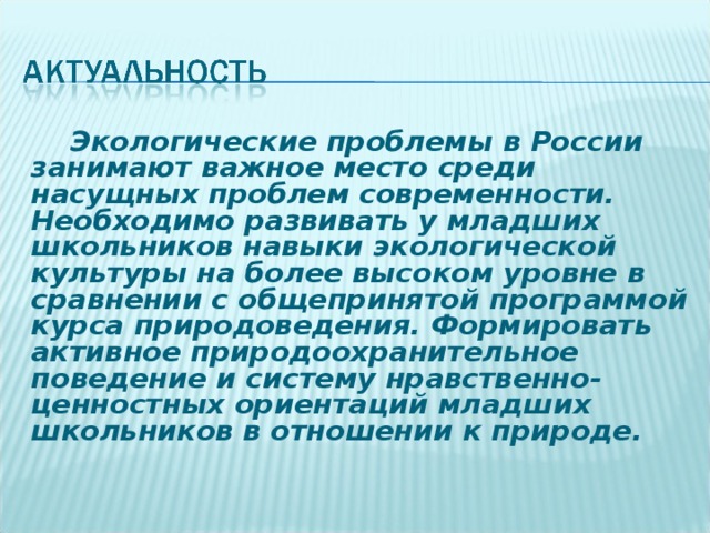Экологические проблемы в России занимают важное место среди насущных проблем современности. Необходимо развивать у младших школьников навыки экологической культуры на более высоком уровне в сравнении с общепринятой программой курса природоведения. Формировать активное природоохранительное поведение и систему нравственно-ценностных ориентаций младших школьников в отношении к природе. 