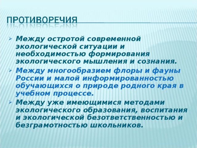 Между остротой современной экологической ситуации и необходимостью формирования экологического мышления и сознания. Между многообразием флоры и фауны России и малой информированностью обучающихся о природе родного края в учебном процессе. Между уже имеющимися методами экологического образования, воспитания и экологической безответственностью и безграмотностью школьников. 