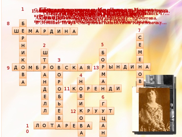 Ей посвящено стихотворение «Поэза для Мадлэны». 1 Её псевдонимы: Королева, Северянка, А. В. О ней Игорь Северянин писал в посвящении к «Громокипящему кубку»: «Моей тринадцатой, и как Тринадцатой моей последней…» Елена Яковлевна родила Игорю Северянину дочь Валерию. Когда ему было 18. появилась ОНА… Злата… Поэтесса из Сараево Она была его кузиной, ей только что исполнилось 17… По словам Северянина, она была «шальной». Он называл её Сонкой. Поэтесса ИрБор. Жила в Шмецке. Хозяйка лавки в Тойло Актриса, писательница, жена издателя С. Кречетова. Северянин назвал её «Струйкой Токая» В Эстонии Игорь Северянин нашел свою Королевочку… 8 Б 7 Е Ш А М Д И А Р Н С Р 5 Е 2 Н М Б И Ш Е О 3 Т К А Н И Ы Р Н Д Д О О 13 М Я А Р С В Б К 9 О М В О А 4 А В Н Р Н А И 11 Н Р О К Е Д О А Д В Е Б 6 И Л Ь Г Е Л К У Т Р У 12 О В Ц О Л А Т А Р В А 10 Е А Н 