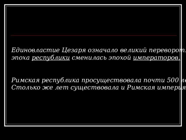  Единовластие Цезаря означало великий переворот: эпоха республики сменилась эпохой императоров.   Римская республика просуществовала почти 500 лет. Столько же лет существовала и Римская империя. 