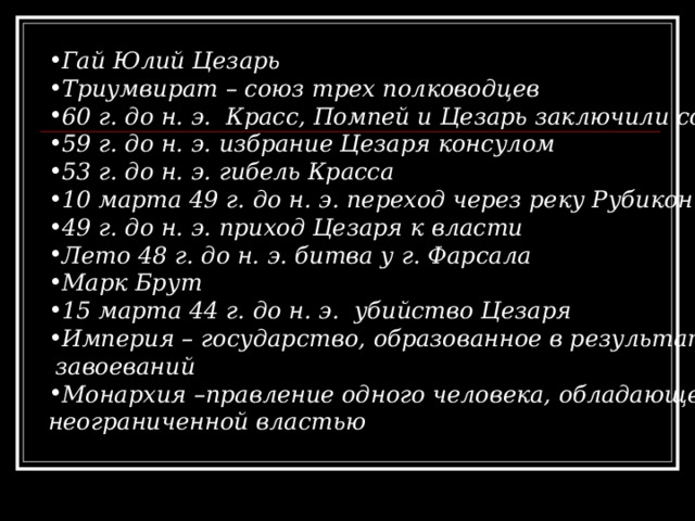 Гай Юлий Цезарь Триумвират – союз трех полководцев 60 г. до н. э. Красс, Помпей и Цезарь заключили союз 59 г. до н. э. избрание Цезаря консулом 53 г. до н. э. гибель Красса 10 марта 49 г. до н. э. переход через реку Рубикон 49 г. до н. э. приход Цезаря к власти Лето 48 г. до н. э. битва у г. Фарсала Марк Брут 15 марта 44 г. до н. э. убийство Цезаря Империя – государство, образованное в результате  завоеваний Монархия –правление одного человека, обладающего неограниченной властью  
