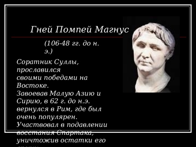 Гней Помпей Магнус (106-48 гг. до н. э.) Соратник Суллы, прославился своими победами на Востоке. Завоевав Малую Азию и Сирию, в 62 г. до н.э. вернулся в Рим, где был очень популярен. Участвовал в подавлении восстания Спартака, уничтожив остатки его армии. 