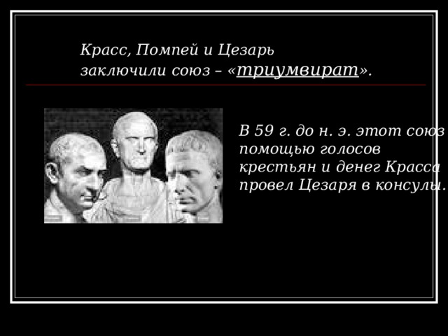 Красс, Помпей и Цезарь заключили союз – « триумвират ». В 59 г. до н. э. этот союз с помощью голосов крестьян и денег Красса провел Цезаря в консулы. 