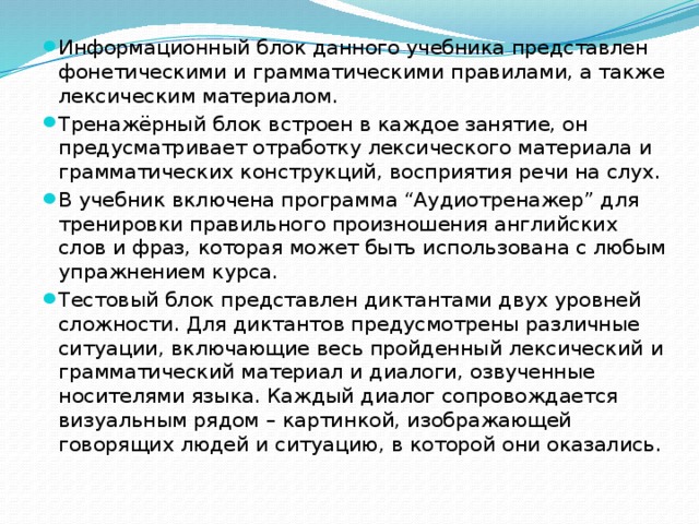 Информационный блок данного учебника представлен фонетическими и грамматическими правилами, а также лексическим материалом. Тренажёрный блок встроен в каждое занятие, он предусматривает отработку лексического материала и грамматических конструкций, восприятия речи на слух. В учебник включена программа “Аудиотренажер” для тренировки правильного произношения английских слов и фраз, которая может быть использована с любым упражнением курса. Тестовый блок представлен диктантами двух уровней сложности. Для диктантов предусмотрены различные ситуации, включающие весь пройденный лексический и грамматический материал и диалоги, озвученные носителями языка. Каждый диалог сопровождается визуальным рядом – картинкой, изображающей говорящих людей и ситуацию, в которой они оказались.  