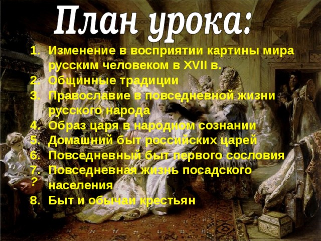 Изменение в восприятии картины мира русским человеком в XVII в. Общинные традиции Православие в повседневной жизни русского народа Образ царя в народном сознании Домашний быт российских царей Повседневный быт первого сословия Повседневная жизнь посадского населения Быт и обычаи крестьян ? 