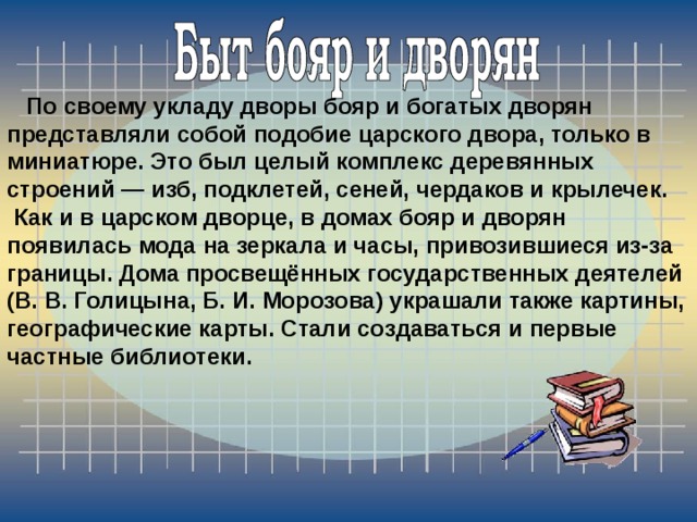  По своему укладу дворы бояр и богатых дворян представляли собой подобие царского двора, только в миниатюре. Это был целый комплекс деревянных строений — изб, подклетей, сеней, чердаков и крылечек.  Как и в царском дворце, в домах бояр и дворян появилась мода на зеркала и часы, привозившиеся из-за границы. Дома просвещённых государственных деятелей (В. В. Голицына, Б. И. Морозова) украшали также картины, географические карты. Стали создаваться и первые частные библиотеки. 